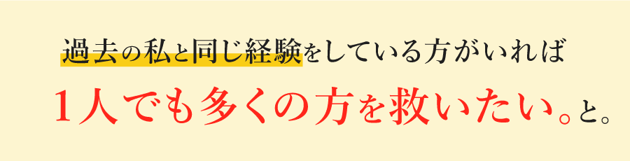 過去の私と同じ経験をしている方がいれば１人でも多くの方を救いたい。と。